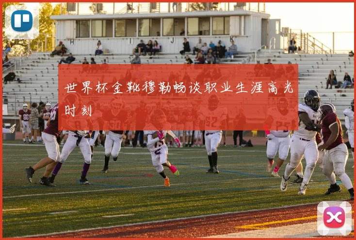 世界杯金靴穆勒畅谈职业生涯高光时刻