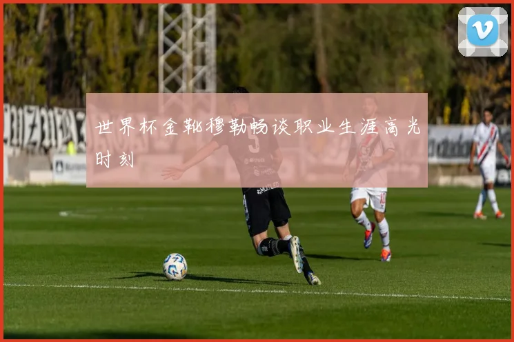 世界杯金靴穆勒畅谈职业生涯高光时刻
