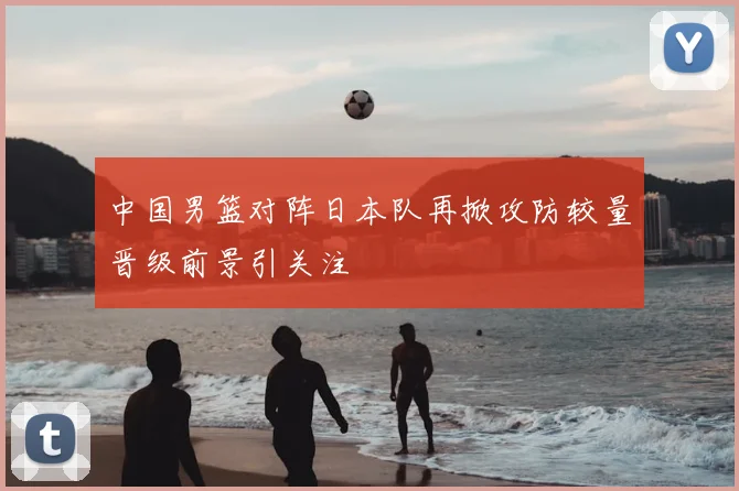 中国男篮对阵日本队再掀攻防较量晋级前景引关注