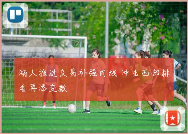 湖人推进交易补强内线 冲击西部排名再添变数