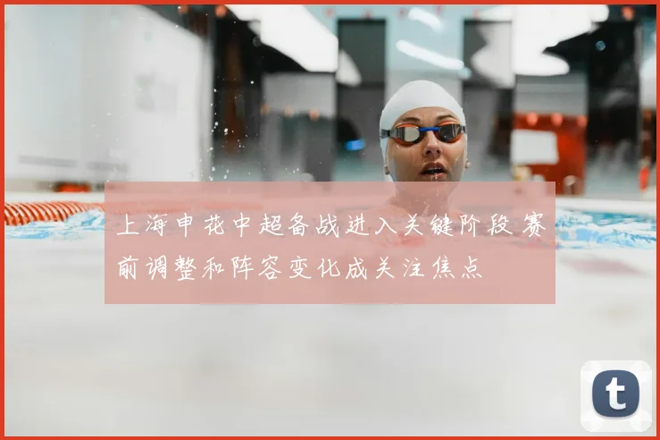 上海申花中超备战进入关键阶段 赛前调整和阵容变化成关注焦点