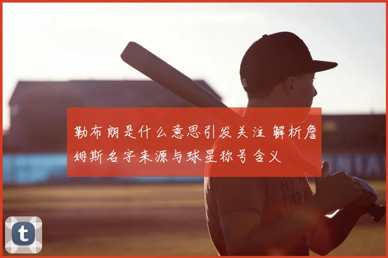 勒布朗是什么意思引发关注 解析詹姆斯名字来源与球星称号含义
