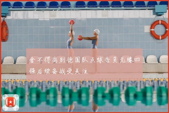 舍不得离别德国队点球告负无缘四强后续备战受关注