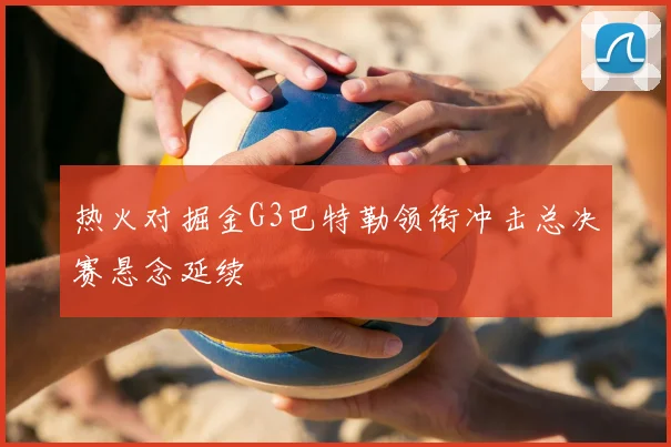 热火对掘金G3巴特勒领衔冲击总决赛悬念延续