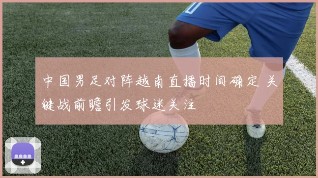中国男足对阵越南直播时间确定 关键战前瞻引发球迷关注