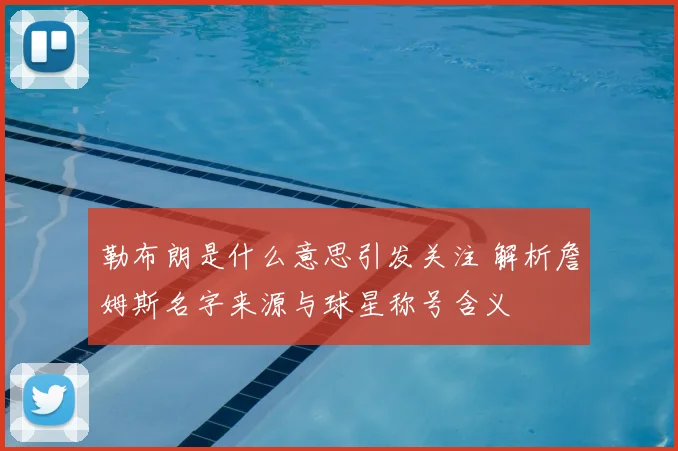 勒布朗是什么意思引发关注 解析詹姆斯名字来源与球星称号含义