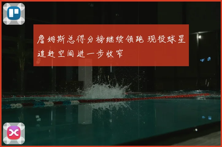 詹姆斯总得分榜继续领跑 现役球星追赶空间进一步收窄