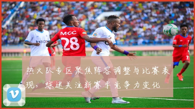 热火队专区聚焦阵容调整与比赛表现,球迷关注新赛季竞争力变化