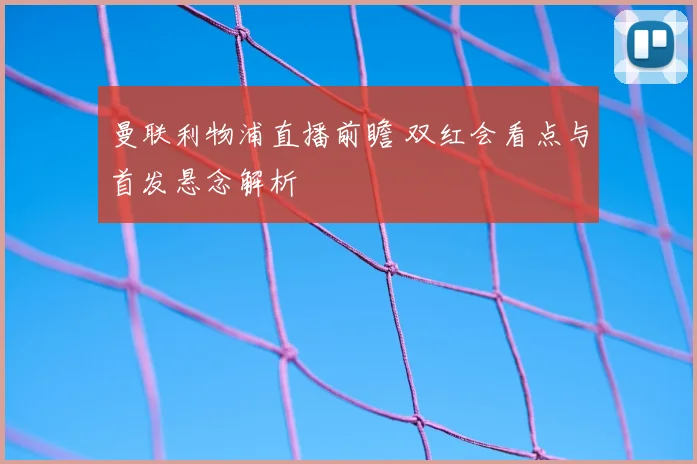 曼联利物浦直播前瞻 双红会看点与首发悬念解析