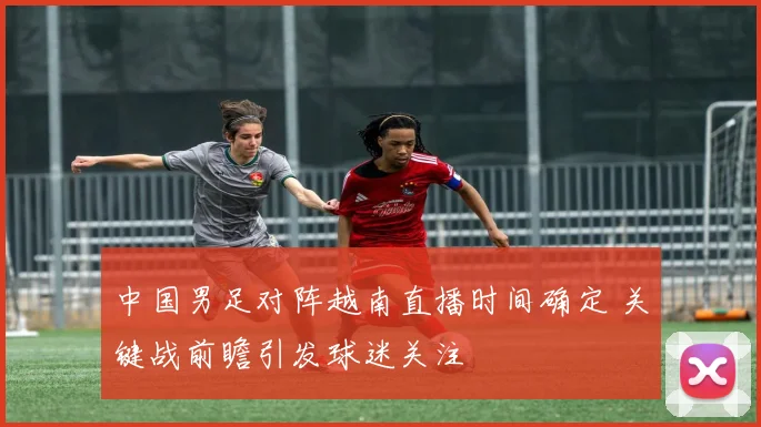 中国男足对阵越南直播时间确定 关键战前瞻引发球迷关注