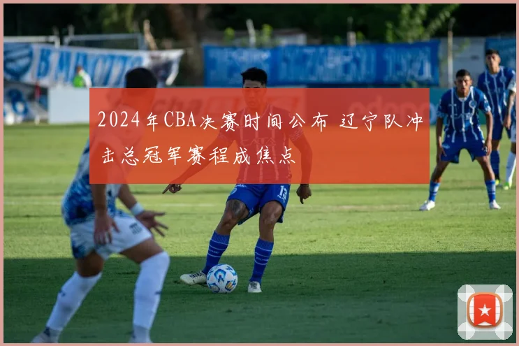 2024年CBA决赛时间公布 辽宁队冲击总冠军赛程成焦点