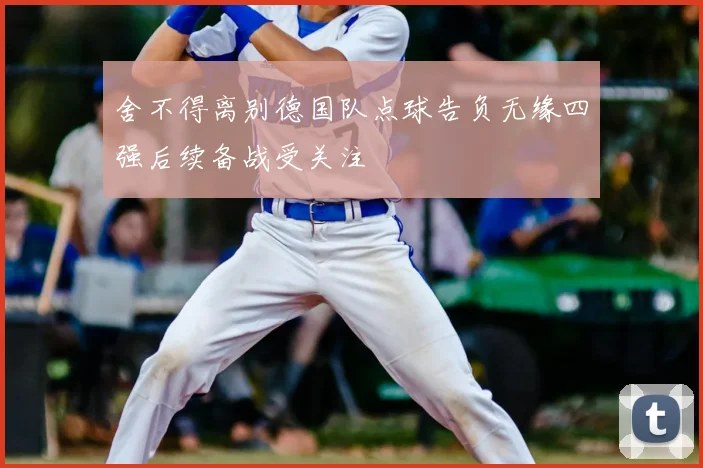 舍不得离别德国队点球告负无缘四强后续备战受关注