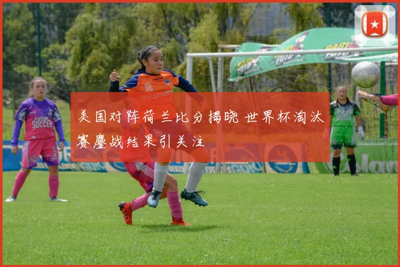 美国对阵荷兰比分揭晓 世界杯淘汰赛鏖战结果引关注