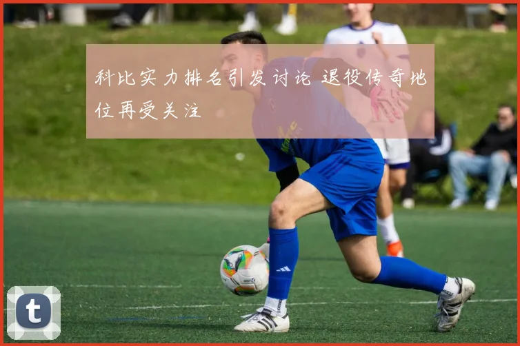 科比实力排名引发讨论 退役传奇地位再受关注