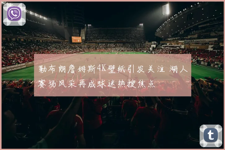 勒布朗詹姆斯4K壁纸引发关注 湖人赛场风采再成球迷热搜焦点