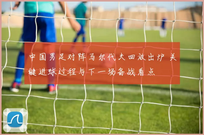 中国男足对阵马尔代夫回放出炉 关键进球过程与下一场备战看点
