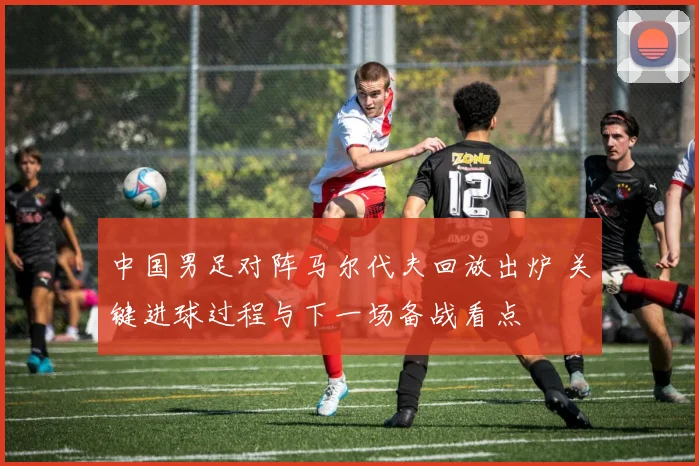 中国男足对阵马尔代夫回放出炉 关键进球过程与下一场备战看点