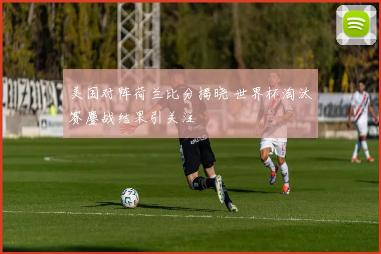 美国对阵荷兰比分揭晓 世界杯淘汰赛鏖战结果引关注