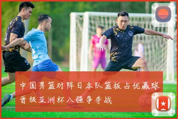 中国男篮对阵日本队篮板占优赢球晋级亚洲杯八强争夺战