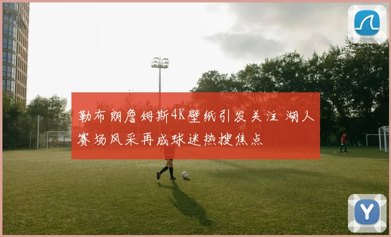 勒布朗詹姆斯4K壁纸引发关注 湖人赛场风采再成球迷热搜焦点